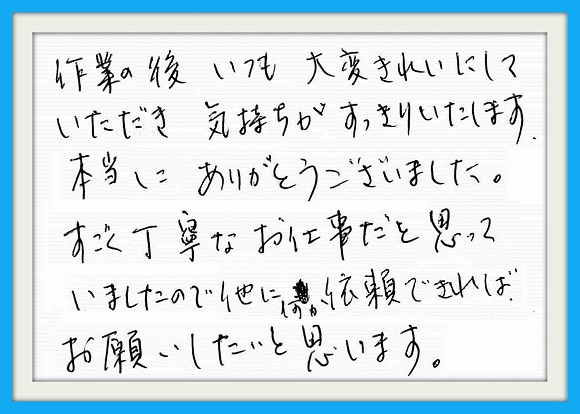 作業の後、いつも大変きれいにしていただき気持ちがすっきりいたします。本当にありがとうございました。すごく丁寧なお仕事だと思っていましたので他に何か依頼できればお願いしたいと思います。